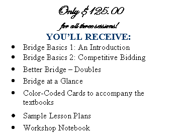 Text Box: Only $125.00
for all three sessions! 
YOULL RECEIVE:
	Bridge Basics 1: An Introduction 
	Bridge Basics 2: Competitive Bidding
	Better Bridge  Doubles
	Bridge at a Glance
	Color-Coded Cards to accompany the textbooks
	Sample Lesson Plans
	Workshop Notebook
